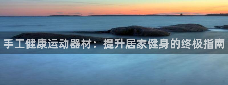 意昂3集团官网首页网址：手工健康运动器材：提升居家健身的终极